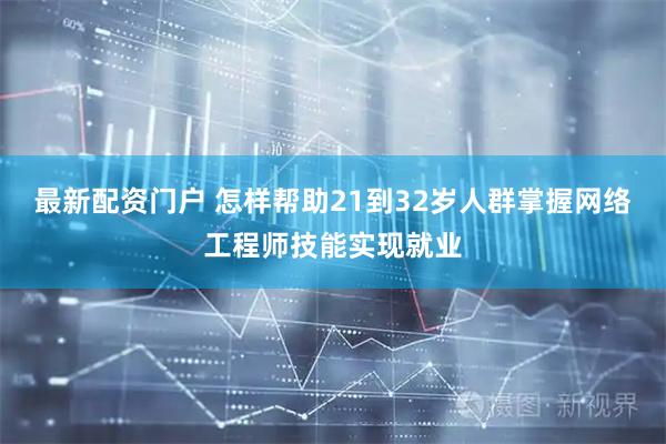 最新配资门户 怎样帮助21到32岁人群掌握网络工程师技能实现就业