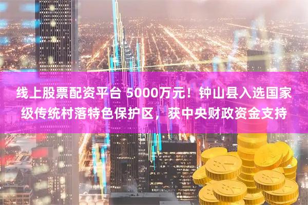 线上股票配资平台 5000万元！钟山县入选国家级传统村落特色保护区，获中央财政资金支持