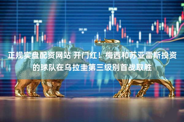 正规实盘配资网站 开门红！梅西和苏亚雷斯投资的球队在乌拉圭第三级别首战取胜