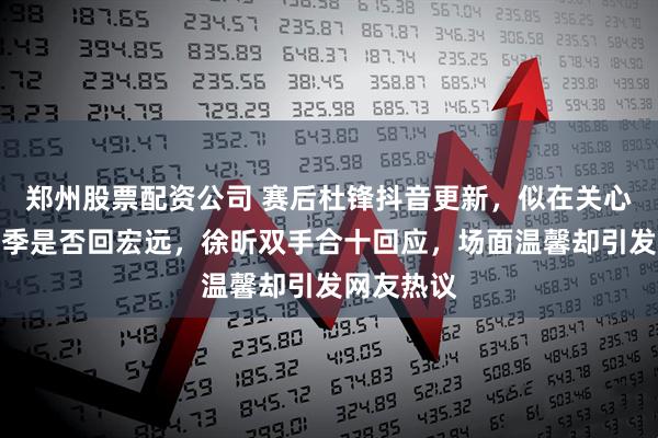 郑州股票配资公司 赛后杜锋抖音更新，似在关心徐昕下赛季是否回宏远，徐昕双手合十回应，场面温馨却引发网友热议