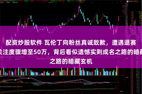 配资炒股软件 瓦伦丁向粉丝真诚致歉，遭遇退赛却令关注度骤增至50万，背后看似遗憾实则成名之路的暗藏玄机