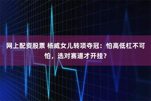 网上配资股票 杨威女儿转项夺冠：怕高低杠不可怕，选对赛道才开挂？