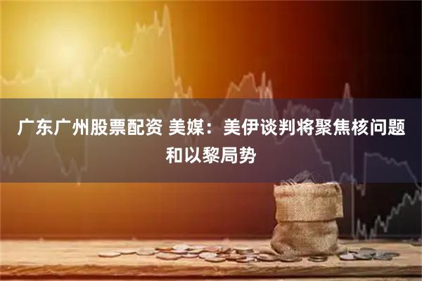 广东广州股票配资 美媒：美伊谈判将聚焦核问题和以黎局势