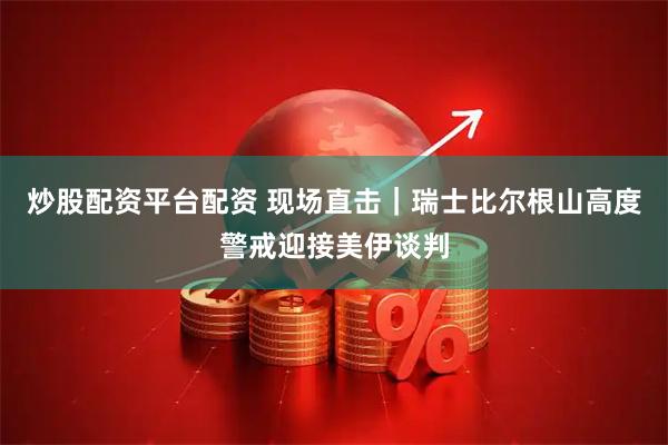 炒股配资平台配资 现场直击｜瑞士比尔根山高度警戒迎接美伊谈判