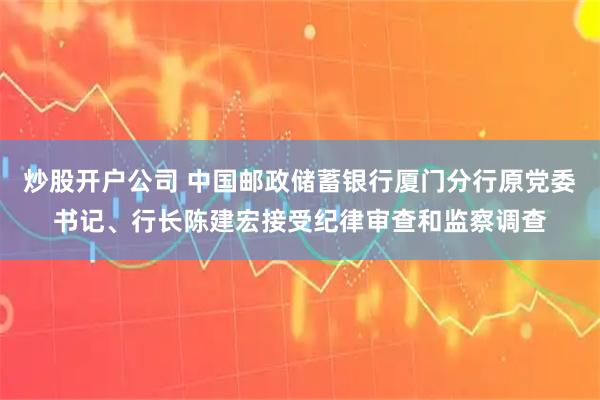 炒股开户公司 中国邮政储蓄银行厦门分行原党委书记、行长陈建宏接受纪律审查和监察调查