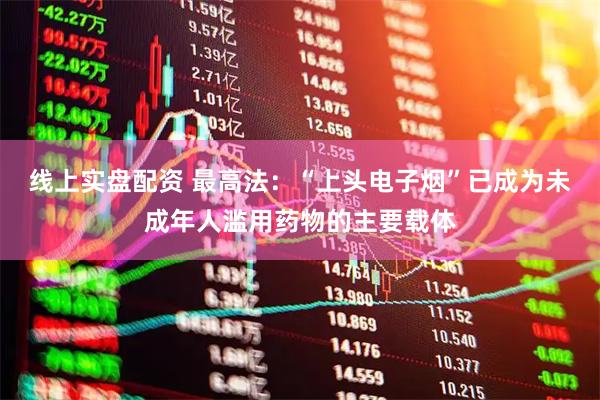 线上实盘配资 最高法：“上头电子烟”已成为未成年人滥用药物的主要载体