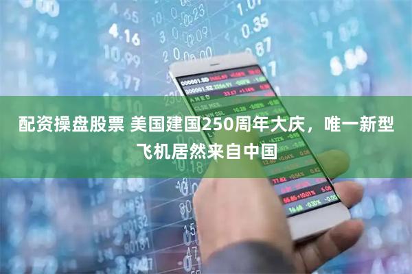 配资操盘股票 美国建国250周年大庆，唯一新型飞机居然来自中国