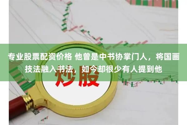专业股票配资价格 他曾是中书协掌门人，将国画技法融入书法，如今却很少有人提到他