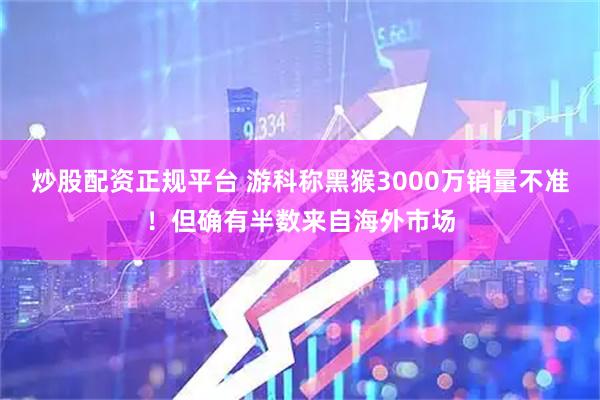 炒股配资正规平台 游科称黑猴3000万销量不准！但确有半数来自海外市场