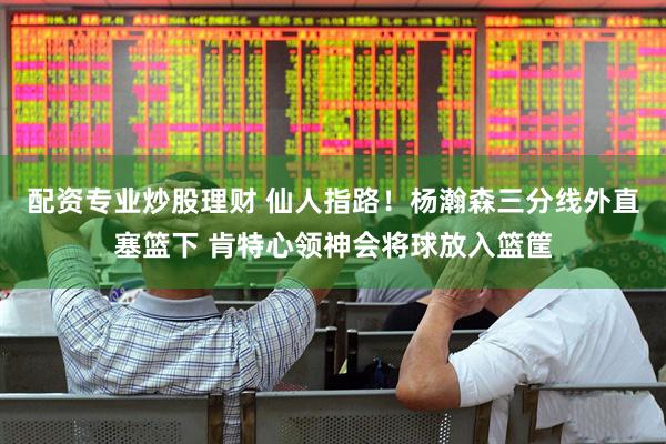 配资专业炒股理财 仙人指路！杨瀚森三分线外直塞篮下 肯特心领神会将球放入篮筐