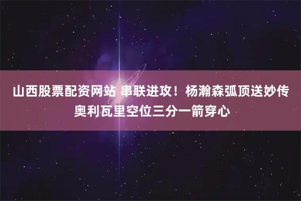 山西股票配资网站 串联进攻！杨瀚森弧顶送妙传 奥利瓦里空位三分一箭穿心