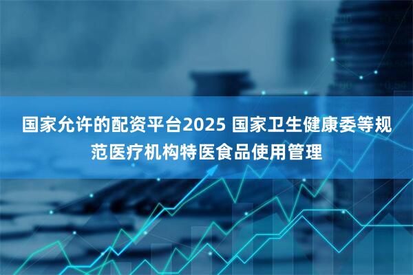 国家允许的配资平台2025 国家卫生健康委等规范医疗机构特医食品使用管理