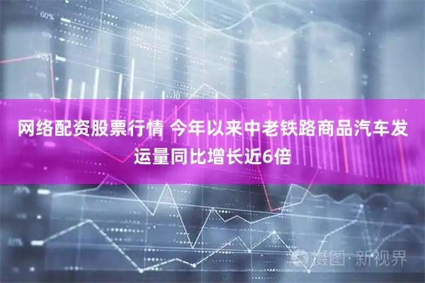 网络配资股票行情 今年以来中老铁路商品汽车发运量同比增长近6倍