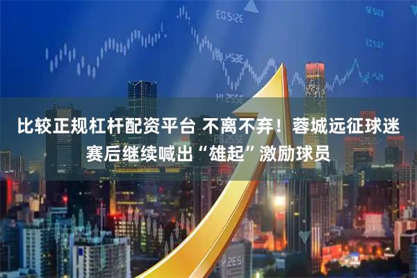 比较正规杠杆配资平台 不离不弃！蓉城远征球迷赛后继续喊出“雄起”激励球员