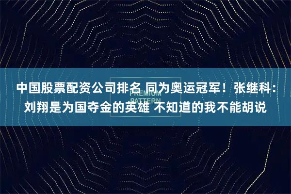 中国股票配资公司排名 同为奥运冠军！张继科：刘翔是为国夺金的英雄 不知道的我不能胡说
